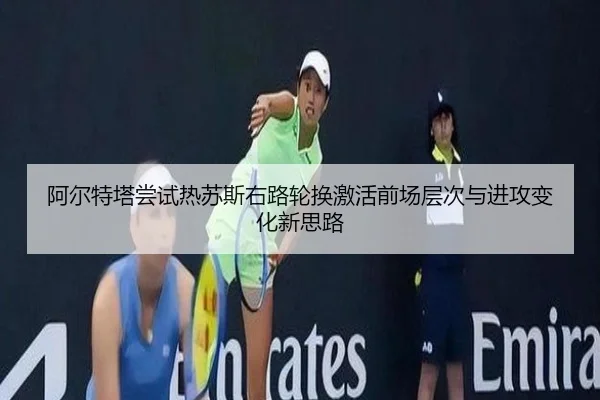 阿尔特塔尝试热苏斯右路轮换激活前场层次与进攻变化新思路