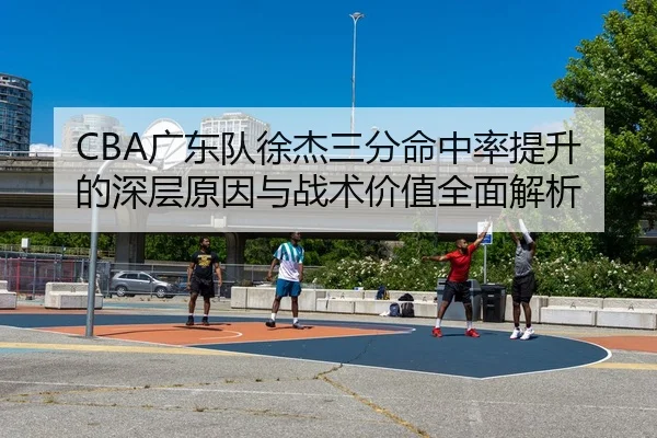 CBA广东队徐杰三分命中率提升的深层原因与战术价值全面解析